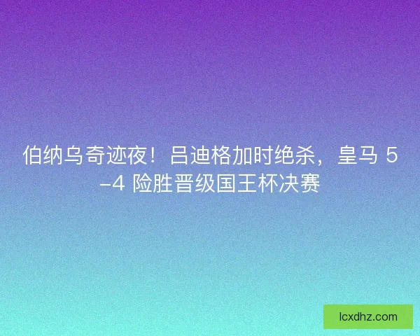 伯纳乌奇迹夜！吕迪格加时绝杀，皇马 5-4 险胜晋级国王杯决赛