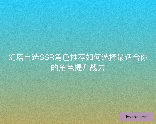 幻塔自选SSR角色推荐如何选择最适合你的角色提升战力