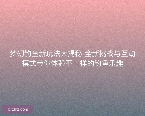 梦幻钓鱼新玩法大揭秘 全新挑战与互动模式带你体验不一样的钓鱼乐趣
