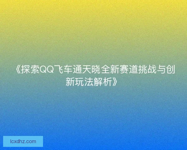 《探索QQ飞车通天晓全新赛道挑战与创新玩法解析》 《探索QQ飞车通天晓全新赛道挑战与创新玩法解析》
