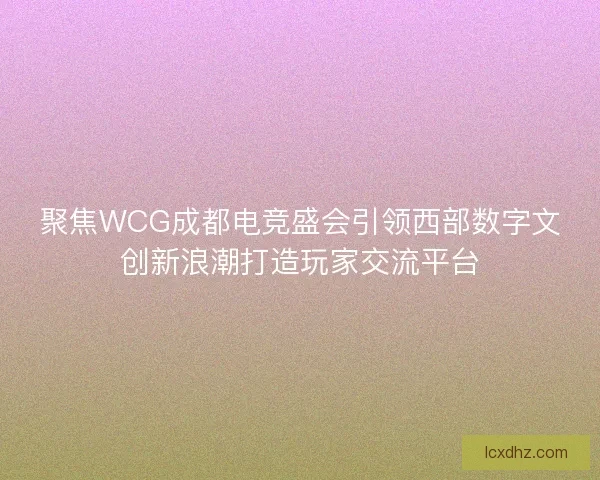 聚焦WCG成都电竞盛会引领西部数字文创新浪潮打造玩家交流平台