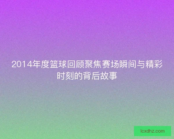 2014年度篮球回顾聚焦赛场瞬间与精彩时刻的背后故事