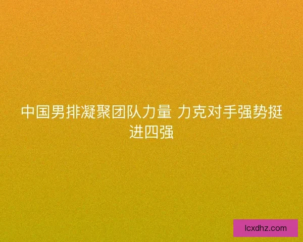 中国男排凝聚团队力量 力克对手强势挺进四强