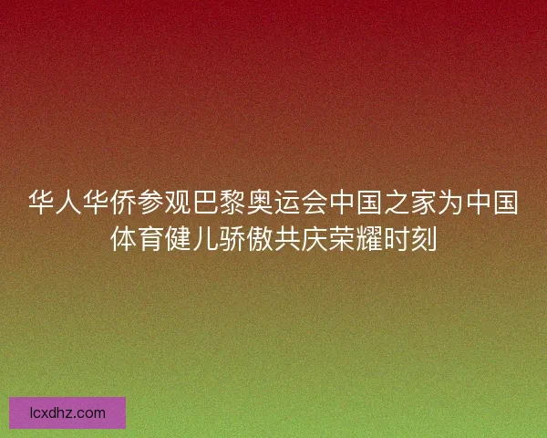 华人华侨参观巴黎奥运会中国之家为中国体育健儿骄傲共庆荣耀时刻 华人华侨参观巴黎奥运会中国之家为中国体育健儿骄傲共庆荣耀时刻