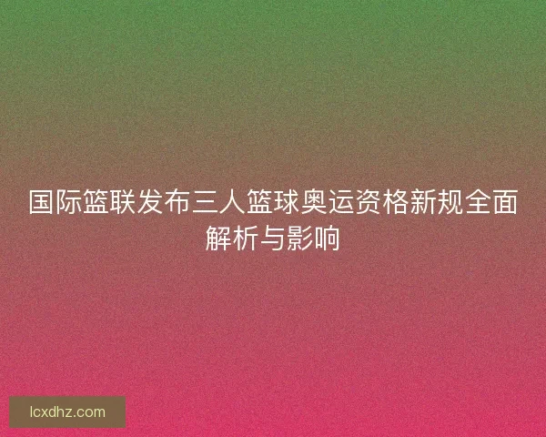国际篮联发布三人篮球奥运资格新规全面解析与影响 国际篮联发布三人篮球奥运资格新规全面解析与影响
