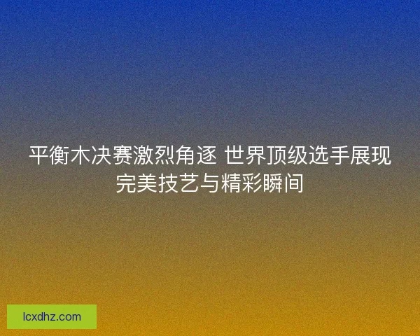 平衡木决赛激烈角逐 世界顶级选手展现完美技艺与精彩瞬间