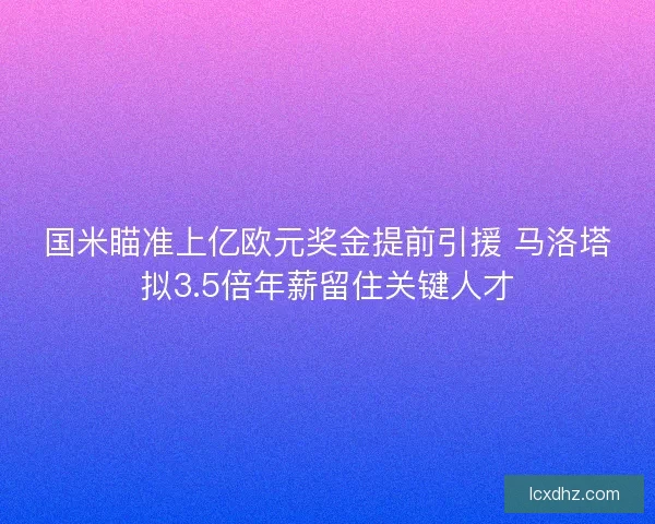 国米瞄准上亿欧元奖金提前引援 马洛塔拟3.5倍年薪留住关键人才