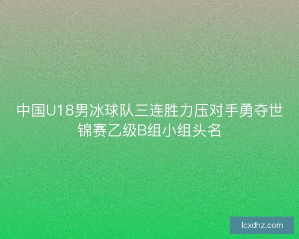 中国U18男冰球队三连胜力压对手勇夺世锦赛乙级B组小组头名