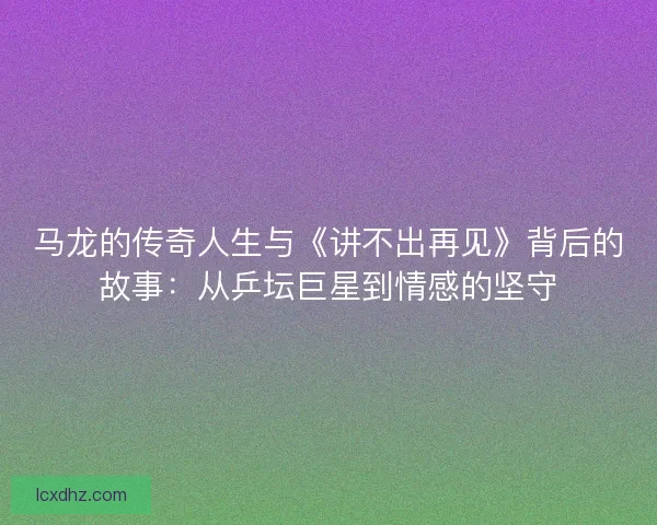 马龙的传奇人生与《讲不出再见》背后的故事：从乒坛巨星到情感的坚守