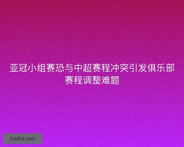 亚冠小组赛恐与中超赛程冲突引发俱乐部赛程调整难题