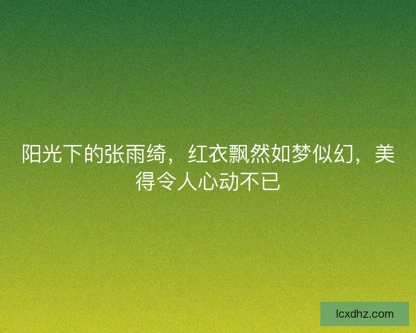 阳光下的张雨绮，红衣飘然如梦似幻，美得令人心动不已