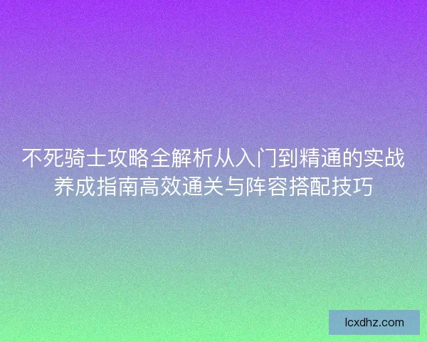 不死骑士攻略全解析从入门到精通的实战养成指南高效通关与阵容搭配技巧