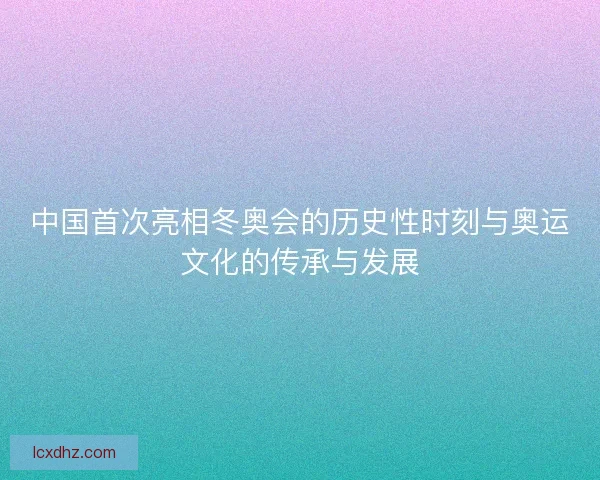 中国首次亮相冬奥会的历史性时刻与奥运文化的传承与发展