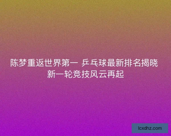 陈梦重返世界第一 乒乓球最新排名揭晓 新一轮竞技风云再起
