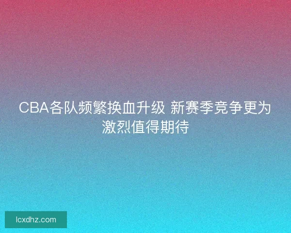 CBA各队频繁换血升级 新赛季竞争更为激烈值得期待