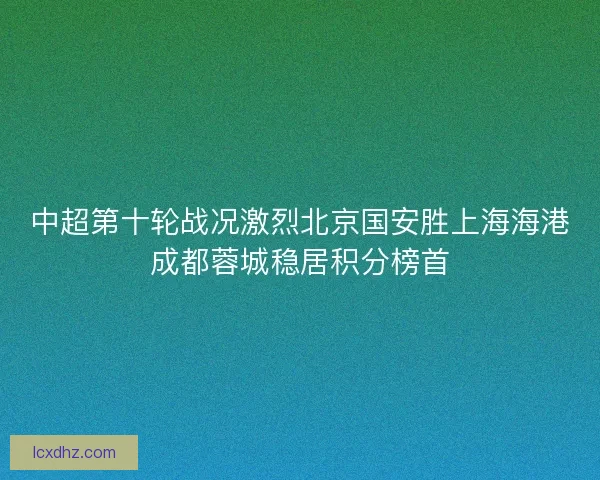 中超第十轮战况激烈北京国安胜上海海港成都蓉城稳居积分榜首