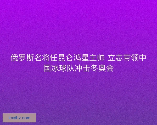 俄罗斯名将任昆仑鸿星主帅 立志带领中国冰球队冲击冬奥会