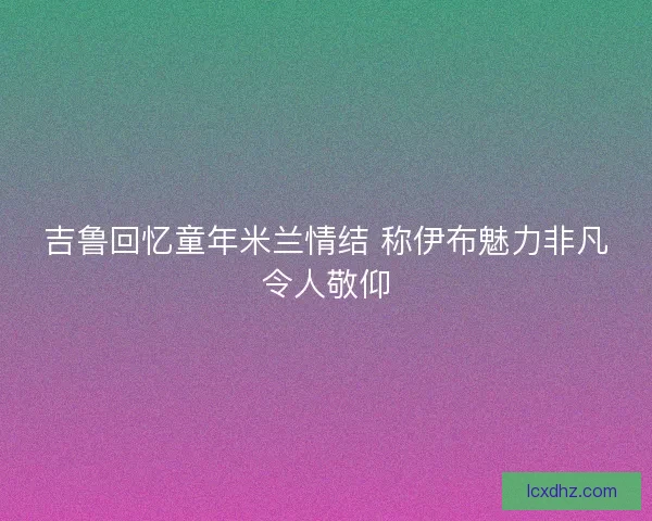 吉鲁回忆童年米兰情结 称伊布魅力非凡令人敬仰