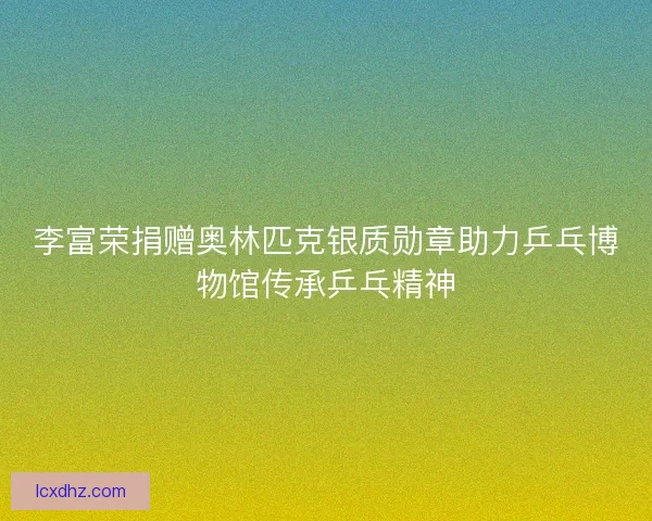 李富荣捐赠奥林匹克银质勋章助力乒乓博物馆传承乒乓精神