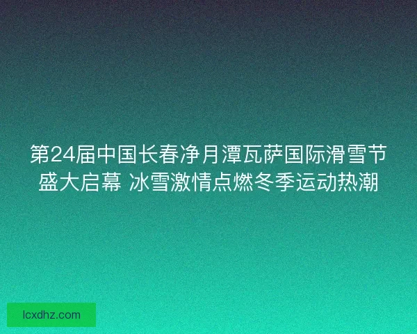 第24届中国长春净月潭瓦萨国际滑雪节盛大启幕 冰雪激情点燃冬季运动热潮