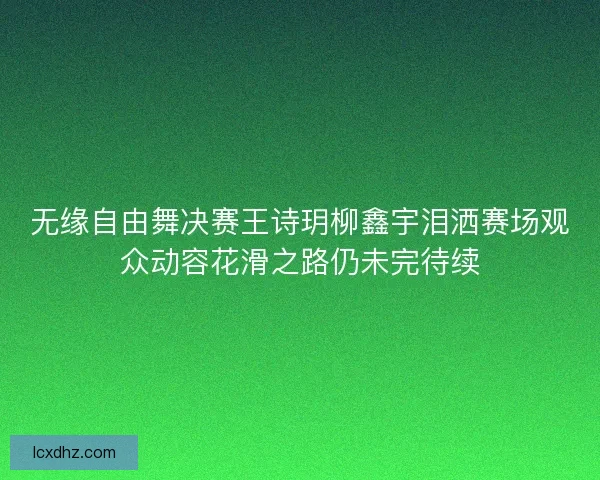 无缘自由舞决赛王诗玥柳鑫宇泪洒赛场观众动容花滑之路仍未完待续