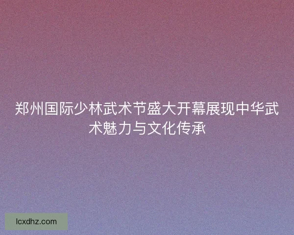 郑州国际少林武术节盛大开幕展现中华武术魅力与文化传承
