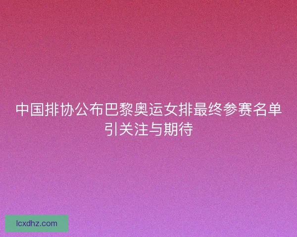 中国排协公布巴黎奥运女排最终参赛名单引关注与期待