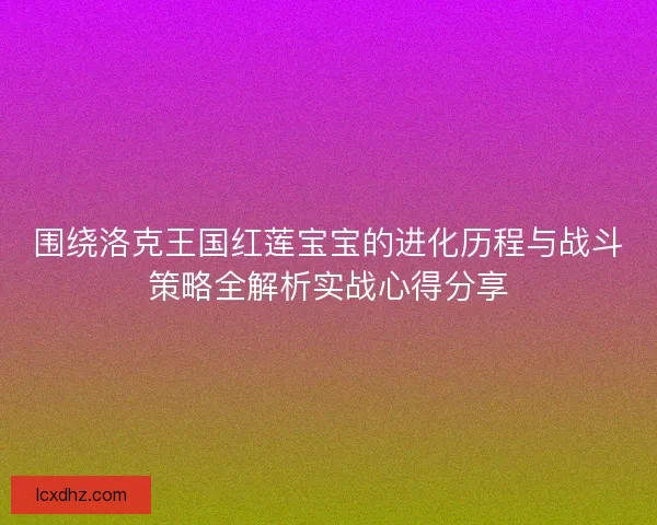 围绕洛克王国红莲宝宝的进化历程与战斗策略全解析实战心得分享