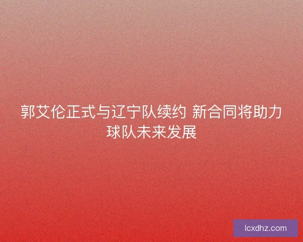 郭艾伦正式与辽宁队续约 新合同将助力球队未来发展